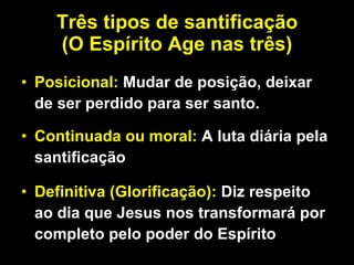 Três tipos de santificação (O Espírito Age nas três) Posicional:  Mudar de posição, deixar de ser perdido para ser santo.  Continuada ou moral:  A luta diária pela santificação Definitiva (Glorificação):  Diz respeito ao dia que Jesus nos transformará por completo pelo poder do Espírito 