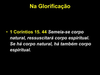 Na Glorificação 1 Coríntios 15. 44   Semeia-se corpo natural, ressuscitará corpo espiritual. Se há corpo natural, há também corpo espiritual.  