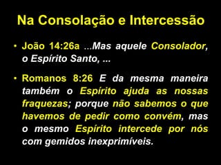 Na Consolação e Intercessão João 14:26a   ... Mas aquele  Consolador , o Espírito Santo, ... Romanos 8:26  E da mesma maneira também o  Espírito ajuda as nossas fraquezas ; porque  não sabemos o que havemos de pedir como convém , mas o mesmo  Espírito intercede por nós  com gemidos inexprimíveis.  