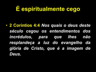 É espiritualmente cego 2 Coríntios 4:4   Nos quais o deus deste século cegou os entendimentos dos incrédulos, para que lhes não resplandeça a luz do evangelho da glória de Cristo, que é a imagem de Deus.  