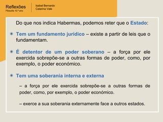 Reflexões
Filosofia 10.º ano
Isabel Bernardo
Catarina Vale
Tem um fundamento jurídico – existe a partir de leis que o
fundamentam.
É detentor de um poder soberano – a força por ele
exercida sobrepõe-se a outras formas de poder, como, por
exemplo, o poder económico.
Tem uma soberania interna e externa
Do que nos indica Habermas, podemos reter que o Estado:
– a força por ele exercida sobrepõe-se a outras formas de
poder, como, por exemplo, o poder económico.
– exerce a sua soberania externamente face a outros estados.
 
