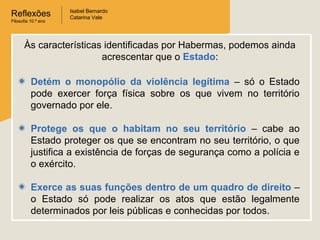 Reflexões
Filosofia 10.º ano
Isabel Bernardo
Catarina Vale
Detém o monopólio da violência legítima – só o Estado
pode exercer força física sobre os que vivem no território
governado por ele.
Protege os que o habitam no seu território – cabe ao
Estado proteger os que se encontram no seu território, o que
justifica a existência de forças de segurança como a polícia e
o exército.
Exerce as suas funções dentro de um quadro de direito –
o Estado só pode realizar os atos que estão legalmente
determinados por leis públicas e conhecidas por todos.
Às características identificadas por Habermas, podemos ainda
acrescentar que o Estado:
 
