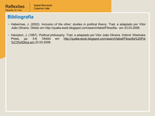 Reflexões
Filosofia 10.º ano
Isabel Bernardo
Catarina Vale
Bibliografia
- Habermas, J. (2002). Inclusion of the other: studies in political theory. Trad. e adaptado por Vítor
João Oliveira. Obtido em http://qualia-esob.blogspot.com/search/label/Filosofia- em 23.03.2008.
- Hampton, J. (1997). Political philosophy. Trad. e adaptado por Vitor João Oliveira. Oxford: Westview
Press, pp. 3-6. Obitdo em http://qualia-esob.blogspot.com/search/label/Filosofia%20Pol
%C3%ADtica em 23.03.2008.
 