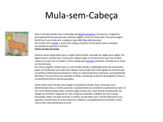 Mula-sem-Cabeça
Esta é uma das lendas mais conhecidas do folclore brasileiro. Ela povoa o imaginário,
principalmente das pessoas que habitam regiões rurais do nosso país. Este personagem
folclórico é uma mula sem a cabeça e que solta fogo pelo pescoço.
De acordo com a lenda, a mula-sem-cabeça costuma correr pelas matas e campos,
assustando as pessoas e animais.
Várias versões da lenda
Existem várias explicações para a origem desta lenda, variando de região para região. Em
alguns locais, contam que a mula-sem-cabeça surge no momento em que uma mulher
namora ou casa com um padre. Como castigo pelo pecado cometido, transforma-se neste
ser monstruoso.
Em outras regiões, contam que, se uma mulher perde a virgindade antes do casamento,
pode se transformar em mula-sem-cabeça. Esta versão está muito ligada ao controle que
as familias tradicionais buscavam ter sobre os relacionamentos amorosos, principalmente
das filhas. Era uma forma de assustar as filhas, mantendo-as dentro dos padrões morais e
comportamentais de séculos passados.
Existe ainda outra versão mais antiga e complexa da lenda. Esta, conta que num
determinado reino, a rainha costuma ir secretamente ao cemitério no período da noite. O
rei, numa determinada noite, resolveu segui-la para ver o que estava acontecendo. Ao
chegar ao cemitério, deparou-se com a esposa comendo o cadáver de uma criança.
Assustado, soltou um grito horrível. A rainha, ao perceber que o marido descobrira seu
segredo, transformou-se numa mula-sem-cabeça e saiu galopando em direção à mata,
nunca mais retornando para a corte.
 