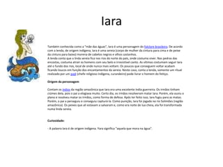 Iara
Também conhecida como a “mãe das águas”, Iara é uma personagem do folclore brasileiro. De acordo
com a lenda, de origem indígena, Iara é uma sereia (corpo de mulher da cintura para cima e de peixe
da cintura para baixo) morena de cabelos negros e olhos castanhos.
A lenda conta que a linda sereia fica nos rios do norte do país, onde costuma viver. Nas pedras das
encostas, costuma atrair os homens com seu belo e irresistível canto. As vítimas costumam seguir Iara
até o fundo dos rios, local de onde nunca mais voltam. Os poucos que conseguem voltar acabam
ficando loucos em função dos encantamentos da sereia. Neste caso, conta a lenda, somente um ritual
realizado por um pajé (chefe religioso indígena, curandeiro) pode livrar o homem do feitiço.
Origem da personagem
Contam os índios da região amazônica que Iara era uma excelente índia guerreira. Os irmãos tinham
ciúmes dela, pois o pai a elogiava muito. Certo dia, os irmãos resolveram matar Iara. Porém, ela ouviu o
plano e resolveu matar os irmãos, como forma de defesa. Após ter feito isso, Iara fugiu para as matas.
Porém, o pai a perseguiu e conseguiu capturá-la. Como punição, Iara foi jogada no rio Solimões (região
amazônica). Os peixes que ali estavam a salvaram e, como era noite de lua cheia, ela foi transformada
numa linda sereia.
Curiosidade:
- A palavra Iara é de origem indígena. Yara significa “aquela que mora na água”.
 