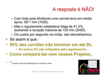 A resposta é NÃO!
linkedin.com/in/especialistaemprojetosnoprazo
– Com toda esta eficiência uma corrida leva em média
aprox. 85(1) min (1h25).
– Mas o regulamento estabelece folga de 41,2%,
aceitando a duração máxima de 120 min (2h00).
– Os custos por segundo na mídia, são elevadíssimos.
• Só assim é que:
• 95% das corridas irão terminar em até 2h.
• Os outros 5% são mitigados pelo regulamento.
• Como compará-las com nossos Projetos,
• (1)
superior a volta de classificação e as melhores voltas .
 