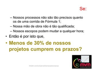 Se:
linkedin.com/in/especialistaemprojetosnoprazo
– Nossos processos não são tão precisos quanto
os de uma corrida de Fórmula 1;
– Nossa mão de obra não é tão qualificada;
– Nossos escopos podem mudar a qualquer hora;
• Então é por isto que,
• Menos de 30% de nossos
projetos cumprem os prazos?
 