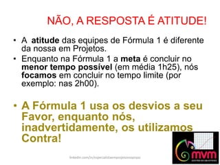 NÃO, A RESPOSTA É ATITUDE!
linkedin.com/in/especialistaemprojetosnoprazo
• A atitude das equipes de Fórmula 1 é diferente
da nossa em Projetos.
• Enquanto na Fórmula 1 a meta é concluir no
menor tempo possível (em média 1h25), nós
focamos em concluir no tempo limite (por
exemplo: nas 2h00).
• A Fórmula 1 usa os desvios a seu
Favor, enquanto nós,
inadvertidamente, os utilizamos
Contra!
 
