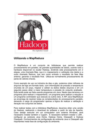 Utilizando o MapReduce
O MapReduce é um conjunto de bibliotecas que permite realizar
processamento em paralelo, de grandes quantidades de dados, usando todo o
hardware disponível no cluster Hadoop, dividindo este processamento em 2
etapas, uma chamada Map, que é o mapeamento e validação dos dados e a
outra chamada Reduce, que tem como entrada o resultado da fase Map
anterior, gerando o resultado final. Utiliza-se normalmente processamento de
pares de valores chaves.
Como exemplo de uso na indústria de óleo e gás, podemos obter milhares de
arquivos de logs em formato texto, com informações de pressão e temperatura
oriundas de um poço, mapear e validar os dados destes arquivos e em um
segundo passo obter a maior temperatura e pressão do conjunto analisado.
Esta tarefa pode ser feita usando programas em Java. Neste caso teríamos um
programa para realizar o mapeamento, um programa para realizar a redução e
um programa controlador que executa os outros dois. A API Java MapReduce
se encarrega de resolver todas as complexidades do processamento paralelo,
deixando a cargo do programador apenas a lógica de realizar a validação e
iteração nos conjuntos de dados.
Para realizar testes com a biblioteca MapReduce, devemos obter uma versão
do Hadoop, realizando o download do software a partir do site da Apache.
Caso deseje executar em um computador com sistema Windows, será
necessário instalar também o Cygwin. É necessário também instalar o JDK ,
configurar as variáveis Java Home, Hadoop Home, Classpath e Hadoop
Classpath. Conhecimentos de configuração de ambiente Java e Classpath são
importantes nesta fase de configuração do ambiente.
 