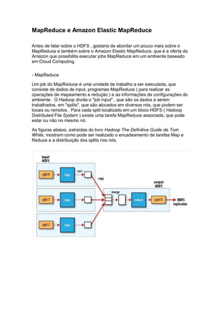 MapReduce e Amazon Elastic MapReduce
Antes de falar sobre o HDFS , gostaria de abordar um pouco mais sobre o
MapReduce e também sobre o Amazon Elastic MapReduce, que é a oferta da
Amazon que possibilita executar jobs MapReduce em um ambiente baseado
em Cloud Computing.
- MapReduce
Um job do MapReduce é uma unidade de trabalho a ser executada, que
consiste de dados de input, programas MapReduce ( para realizar as
operações de mapeamento e redução ) e as informações de configurações do
ambiente. O Hadoop divide o "job input" , que são os dados a serem
trabalhados, em "splits", que são alocados em diversos nós, que podem ser
locais ou remotos. Para cada split localizado em um bloco HDFS ( Hadoop
Distributed File System ) existe uma tarefa MapReduce associada, que pode
estar ou não no mesmo nó.
As figuras abaixo, extraídas do livro Hadoop The Definitive Guide de Tom
White, mostram como pode ser realizado o encadeamento de tarefas Map e
Reduce e a distribuição dos splits nos nós.
 