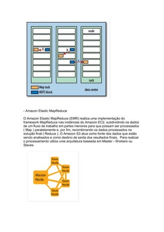 - Amazon Elastic MapReduce
O Amazon Elastic MapReduce (EMR) realiza uma implementação do
framework MapReduce nas instâncias do Amazon EC2, subdividindo os dados
de um fluxo de trabalho em partes menores para que possam ser processados
( Map ) paralelamente e, por fim, recombinando os dados processados na
solução final ( Reduce ). O Amazon S3 atua como fonte dos dados que estão
sendo analisados e como destino de saída dos resultados finais. Para realizar
o processamento utiliza uma arquitetura baseada em Master - Workers ou
Slaves.
 