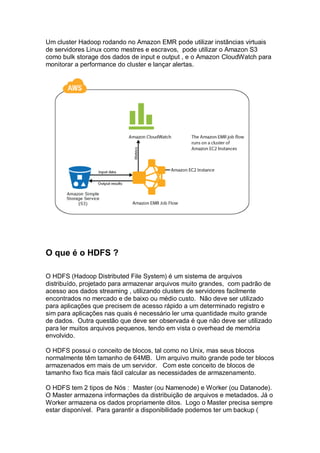 Um cluster Hadoop rodando no Amazon EMR pode utilizar instãncias virtuais
de servidores Linux como mestres e escravos, pode utilizar o Amazon S3
como bulk storage dos dados de input e output , e o Amazon CloudWatch para
monitorar a performance do cluster e lançar alertas.
O que é o HDFS ?
O HDFS (Hadoop Distributed File System) é um sistema de arquivos
distribuído, projetado para armazenar arquivos muito grandes, com padrão de
acesso aos dados streaming , utilizando clusters de servidores facilmente
encontrados no mercado e de baixo ou médio custo. Não deve ser utilizado
para aplicações que precisem de acesso rápido a um determinado registro e
sim para aplicações nas quais é necessário ler uma quantidade muito grande
de dados. Outra questão que deve ser observada é que não deve ser utilizado
para ler muitos arquivos pequenos, tendo em vista o overhead de memória
envolvido.
O HDFS possui o conceito de blocos, tal como no Unix, mas seus blocos
normalmente têm tamanho de 64MB. Um arquivo muito grande pode ter blocos
armazenados em mais de um servidor. Com este conceito de blocos de
tamanho fixo fica mais fácil calcular as necessidades de armazenamento.
O HDFS tem 2 tipos de Nós : Master (ou Namenode) e Worker (ou Datanode).
O Master armazena informações da distribuição de arquivos e metadados. Já o
Worker armazena os dados propriamente ditos. Logo o Master precisa sempre
estar disponível. Para garantir a disponibilidade podemos ter um backup (
 