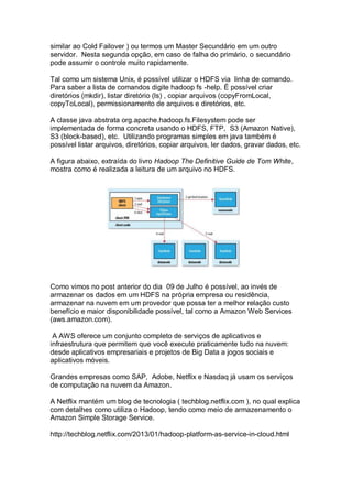 similar ao Cold Failover ) ou termos um Master Secundário em um outro
servidor. Nesta segunda opção, em caso de falha do primário, o secundário
pode assumir o controle muito rapidamente.
Tal como um sistema Unix, é possível utilizar o HDFS via linha de comando.
Para saber a lista de comandos digite hadoop fs -help. É possível criar
diretórios (mkdir), listar diretório (ls) , copiar arquivos (copyFromLocal,
copyToLocal), permissionamento de arquivos e diretórios, etc.
A classe java abstrata org.apache.hadoop.fs.Filesystem pode ser
implementada de forma concreta usando o HDFS, FTP, S3 (Amazon Native),
S3 (block-based), etc. Utilizando programas simples em java também é
possível listar arquivos, diretórios, copiar arquivos, ler dados, gravar dados, etc.
A figura abaixo, extraída do livro Hadoop The Definitive Guide de Tom White,
mostra como é realizada a leitura de um arquivo no HDFS.
Como vimos no post anterior do dia 09 de Julho é possível, ao invés de
armazenar os dados em um HDFS na própria empresa ou residência,
armazenar na nuvem em um provedor que possa ter a melhor relação custo
benefício e maior disponibilidade possível, tal como a Amazon Web Services
(aws.amazon.com).
A AWS oferece um conjunto completo de serviços de aplicativos e
infraestrutura que permitem que você execute praticamente tudo na nuvem:
desde aplicativos empresariais e projetos de Big Data a jogos sociais e
aplicativos móveis.
Grandes empresas como SAP, Adobe, Netflix e Nasdaq já usam os serviços
de computação na nuvem da Amazon.
A Netflix mantém um blog de tecnologia ( techblog.netflix.com ), no qual explica
com detalhes como utiliza o Hadoop, tendo como meio de armazenamento o
Amazon Simple Storage Service.
http://techblog.netflix.com/2013/01/hadoop-platform-as-service-in-cloud.html
 