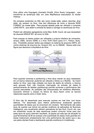 Hive utiliza uma linguagem chamada HiveQL (Hive Query Language) , que
transforma as sentenças SQL em Jobs MapReduce executados no cluster
Hadoop.
Os comados existentes no SQL tais como create table, select, describe, drop
table, etc existem no Hive, mas tem diferenças tal como a clausula ROW
FORMAT do create table. Para popular tabelas pode ser utilizado o comando
LOAD DATA , que obtém a entrada de dados e carrega no warehouse do Hive.
Podem ser utilizados agregadores como Max, SUM, Count, etc que necessitam
da clausula GROUP BY, tal como no SQL.
Para acessar os dados podem ser utilizadas a própria interface de comandos,
drivers JDBC, drivers ODBC e o Hive Thrift Client (para C++, Python, Ruby,
etc). Possibilita acessar dados que estejam no sistema de arquivos HDFS, em
outros sistemas de arquivos (ex. Amazon S3) ou no HBASE. Abaixo está uma
figura que descreve a arquitetura do Hive.
Para suportar schemas e partitioning o Hive deve manter os seus metadados
em um banco relacional, podendo ser utilizado o Derby ou o MySQL. Ao inserir
dados no Hive, caso haja violação nos tipos de dados do schema, o mesmo
será gravado Null, não havendo interrupção da entrada de dados. O
particionamento de tabelas (partitioning) permite aumentar a performance das
queries executadas. As partições são armazenadas em diretórios diferentes,
buscando otimizar o acesso na leitura do disco. Assim como os bancos
relacionais suporta Joins e Outer Joins.
O Hive não foi desenhado para executar queries em real time, com baixa
latência. Foi desenhado para melhor performance analisando grandes
quantidades de dados que se encontram em clusters. Normalmente são estes
tipos de queries que temos em painéis analíticos de aplicações de Business
Intelligence, que usualmente utilizam operadores do tipo Sum, Count, etc, que
em ambientes usuais de data warehouse podem consumir horas para que
estes tipos de query retornem resultado. Já passei por este tipo de situação na
qual ferramentas de BI ao acessar uma quantidade de dados muito grandes em
bases tradicionais simplesmente tem uma performance tão pobre que o seu
uso pelos clientes finais e dashboards (painéis analíticos) é inviabilizado.
 