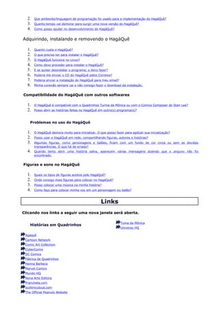 2.   Que ambiente/linguagem de programação foi usado para a implementação do HagáQuê?
  3.   Quanto tempo vai demorar para surgir uma nova versão do HagáQuê?
  4.   Como posso ajudar no desenvolvimento do HagáQuê?


Adquirindo, instalando e removendo o HagáQuê

  1.   Quanto custa o HagáQuê?
  2.   O que preciso ter para instalar o HagáQuê?
  3.   O HagáQuê funciona no Linux?
  4.   Como devo proceder para instalar o HagáQuê?
  5.   E se quiser desinstalar o programa, o devo fazer?
  6.   Poderia me enviar o CD do HagáQuê pelos Correios?
  7.   Poderia enviar a instalação do HagáQuê para meu email?
  8.   Minha conexão sempre cai e não consigo fazer o download da instalação.


Compatibilidade do HagáQuê com outros softwares

  1.   O HagáQuê é compatível com o Quadrinhos Turma da Mônica ou com o Comics Composer do Stan Lee?
  2.   Posso abrir as histórias feitas no HagáQuê em outro(s) programa(s)?



    Problemas no uso do HagáQuê

  1.   O HagáQuê demora muito para inicializar. O que posso fazer para agilizar sua inicialização?
  2.   Posso usar o HagáQuê em rede, compartilhando figuras, autores e histórias?
  3.   Algumas figuras, como personagens e balões, ficam com um fundo de cor cinza ou sem as devidas
       transparências. O que há de errado?
  4.   Quando tento abrir uma história salva, aparecem várias mensagens dizendo que o arquivo não foi
       encontrado.


Figuras e sons no HagáQuê

  1.   Quais os tipos de figuras aceitos pelo HagáQuê?
  2.   Onde consigo mais figuras para colocar no HagáQuê?
  3.   Posso colocar uma música na minha história?
  4.   Como faço para colocar minha voz em um personagem ou balão?



                                                    Links
Clicando nos links a seguir uma nova janela será aberta.

                                                                Tuma da Mônica
    Histórias em Quadrinhos
                                                                Universo HQ

 Agaquê
 Cartoon Network
 Comic Art Collection
 CyberComix
 DC Comics
 Fábrica de Quadrinhos
 Hanna Barbera
 Marvel Comics
 Mundo HQ
 Nona Arte Editora
 Prancheta.com
 scottmccloud.com
 The Official Peanuts Website
 