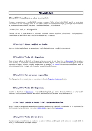 Novidades
23/mar/2007. Corrigido erro ao salvar na versão 1.05.

Em alguns computadores, o HagáQuê 1.05 mostra a mensagem "Failed to load Delzip179.dll" quando se tenta salvar
uma história. Tal erro ocorre por conta de uma falha que havia no sistema de instalação, já corrigida. Recomendamos
ao usuários com este problema que façam o download da versão 1.05 novamente.


20/mar/2007. Versão 1.05 disponível.

Corrigido um erro na opção Publicar na Internet e adicionado o idioma Espanhol. Agradecemos a Éverly Pegoraro e
Cleideni Alves do Nascimento pela tradução do HagáQuê para o Espanhol.




     22/jan/2007. Site do HagáQuê em Inglês.

Agora, o site do HagáQuê pode ser acessado em Inglês. Basta selecionar a opção no menu lateral.




     09/fev/2006. Versão 1.04 disponível.

Duas semanas após a versão 1.03 ser lançada, uma nova versão já está disponível em Downloads. Na verdade, a
única mudança na nova versão é a opção de escolha de idiomas. Agora, o HagáQuê conta com mensagens em Inglês,
Português do Brasil e Portguês Europeu. Agradecemos ao professor Luís Valente, do Centro de Competência Nónio da
Universidade do Minho, Portugal, pela "tradução" para o Português Europeu.




     25/jan/2006. Mais perguntas respondidas.

Mais 4 perguntas foram cadastradas e respondidas na área de Perguntas Freqüentes do site.




     25/jan/2006. Versão 1.03 disponível.

Encontra-se disponível em Downloads a nova versão do HagáQuê, que corrige diversos problemas ao salvar e abrir
histórias e outros problemas menores. Foi incluído também o recurso de salvar as opções de exibição.




     17/jan/2006. Incluído artigo do CLIHC 2005 em Publicações.

Artigo "Comparing accessibility evaluation and usability evaluation in HagáQuê", apresentado na II Latin American
Conference on Human-Computer Interaction (CLIHC 2005), disponível em Publicações.




     14/jan/2006. Versão 1.03 em breve.

Visando corrigir principalmente os problemas ao salvar histórias, será lançada ainda este mês a versão 1.03 do
HagáQuê. Acompanhe as novidades por aqui.
 