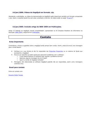 14/jan/2006. Vídeos do HagáQuê em formato .zip.

Atendendo a solicitações, os vídeos de demonstração do HagáQuê estão disponíveis também em formato compactado
(.zip). Assim, é possível assistí-los sem estar conectado a Internet. Os vídeos estão na seção "O que é?".




        13/jan/2005. Incluído artigo do SBIE 2004 em Publicações.

Artigo "O redesign do HagáQuê visando acessibilidade", apresentado no XV Simpósio Brasileiro de Informática na
Educação (SBIE 2004), disponível em Publicações.



                                               Contato
Aviso Importante

Comentários, críticas e sugestões sobre o HagáQuê serão sempre bem vindos. Porém, antes de enviar uma mensagem
para o email abaixo:


    •    Verifique se a sua dúvida já não foi respondida nas Perguntas Freqüentes ou no sistema de Ajuda que
         acompanha o HagáQuê.
    •    Procure ser específico ao pedir ajuda para solucionar problemas com o software:
              o O que estava fazendo ou tentando fazer quando o problema ocorreu?
              o Apareceu alguma mensagem de erro? Qual?
              o Qual é a versão do HagáQuê utilizada?
    •    Mensagens não relacionadas ao software HagáQuê poderão não ser respondidas, assim como mensagens
         contendo vírus.


Email para contato

Entre em contato com:


Eduardo Hideki Tanaka
 