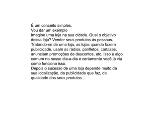 É um conceito simples.
Vou dar um exemplo
Imagine uma loja na sua cidade. Qual o objetivo
dessa loja? Vender seus produtos às pessoas.
Tratando-se de uma loja, as lojas quando fazem
publicidade, usam as rádios, panfletos, cartazes,
anunciam promoções de descontos, etc. Isso é algo
comum no nosso dia-a-dia e certamente você já viu
como funciona isso.
Depois o sucesso de uma loja depende muito da
sua localização, da publicidade que faz, da
qualidade dos seus produtos…
 