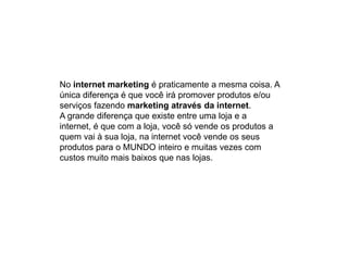 No internet marketing é praticamente a mesma coisa. A
única diferença é que você irá promover produtos e/ou
serviços fazendo marketing através da internet.
A grande diferença que existe entre uma loja e a
internet, é que com a loja, você só vende os produtos a
quem vai à sua loja, na internet você vende os seus
produtos para o MUNDO inteiro e muitas vezes com
custos muito mais baixos que nas lojas.
 