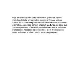 Hoje em dia existe de tudo na internet (produtos físicos,
produtos digitais, infoprodutos, cursos, músicas, vídeos,
áudios, etc). Uma boa parte desses conteúdos encontrado na
internet são vendidos por um Internet Marketer, ou seja, que
promove produtos e/ou serviços na internet e atrai visitantes
interessados no(s) seu(s) conteúdo(s) e em muitos casos
esses visitantes acabam sendo seus compradores.
 