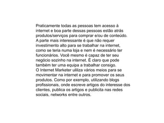 Praticamente todas as pessoas tem acesso à
internet e boa parte dessas pessoas estão atrás
produtos/serviços para comprar e/ou de conteúdo.
A parte mais interessante é que não requer
investimento alto para se trabalhar na internet,
como se teria numa loja e nem é necessário ter
funcionários. Você mesmo é capaz de ter seu
negócio sozinho na internet. É claro que pode
também ter uma equipa a trabalhar consigo.
O Internet Marketer uliliza vários meios para se
movimentar na internet e para promover os seus
produtos. Como por exemplo, utilizando blogs
profissionais, onde escreve artigos do interesse dos
clientes, publica os artigos e publicita nas redes
sociais, networks entre outros.
 
