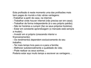 Esta profissão é neste momento uma das profissões mais
bem pagas do mundo e tráz várias vantagens:
-Trabalhar a partir de casa, na internet;
- Trabalhar onde houver internet (não precisa ser em casa);
- Trabalhar de forma independente (é o seu próprio patrão);
- Não ter horários a cumprir (faz os seus próprios horários);
- Estar em constante aprendizagem (o mercado está sempre
a mudar);
- Investir em si próprio (crescendo interior e
financeiramente);
- Os rendimentos dependem exclusivamente do seu
trabalho;
- Ter mais tempo livre para si e para a família;
- Melhorar substancialmente a qualidade de vida;
- Pode realizar os seus sonhos…
Poderia estar aqui muito tempo a escrever as vantagens…
 