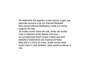 Se realmente lhe agradou a lista acima, sugiro que
aprenda conosco a se um Internet Marketer.
Nós somos Internet Marketers e este é o nosso
projecto de vida.
Já mudou muita coisa em nós, ainda vai mudar
mais e estamos muito felizes com isso.
Já conseguimos fazer muitas coisas que com
trabalhos tradicionais era impossível fazer.
Mas isto é o início do início, ainda vamos fazer
muito mais e você também, caso queira juntar-se a
nós.
 