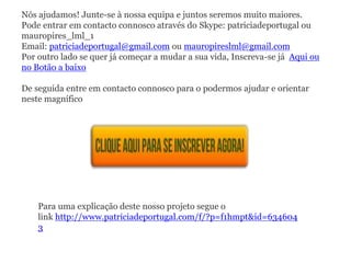 Nós ajudamos! Junte-se à nossa equipa e juntos seremos muito maiores.
Pode entrar em contacto connosco através do Skype: patriciadeportugal ou
mauropires_lml_1
Email: patriciadeportugal@gmail.com ou mauropireslml@gmail.com
Por outro lado se quer já começar a mudar a sua vida, Inscreva-se já Aqui ou
no Botão a baixo
De seguida entre em contacto connosco para o podermos ajudar e orientar
neste magnífico
Para uma explicação deste nosso projeto segue o
link http://www.patriciadeportugal.com/f/?p=f1hmpt&id=634604
3
 
