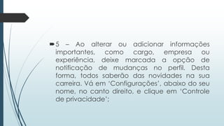 5 – Ao alterar ou adicionar informações
importantes, como cargo, empresa ou
experiência, deixe marcada a opção de
notificação de mudanças no perfil. Desta
forma, todos saberão das novidades na sua
carreira. Vá em „Configurações‟, abaixo do seu
nome, no canto direito, e clique em „Controle
de privacidade‟;
 