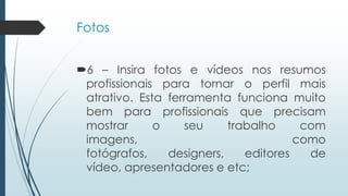 Fotos
6 – Insira fotos e vídeos nos resumos
profissionais para tornar o perfil mais
atrativo. Esta ferramenta funciona muito
bem para profissionais que precisam
mostrar o seu trabalho com
imagens, como
fotógrafos, designers, editores de
vídeo, apresentadores e etc;
 