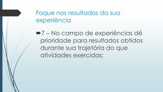 Foque nos resultados da sua
experiência
7 – No campo de experiências dê
prioridade para resultados obtidos
durante sua trajetória do que
atividades exercidas;
 