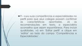 9 – Insira suas competências e especialidades no
perfil para que seus colegas possam confirmar
as características apontadas. Já as
recomendações em texto, a especialista
aconselha que sejam espontâneas. Para incluir
qualidades, vá em „Editar perfil‟ e clique em
„editar‟ ao lado do campo „Competências e
Especialidades‟.
 