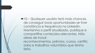 10 – Qualquer usuário terá mais chances
de conseguir boas oportunidades se tiver
constância e frequência no Linkedin.
Mantenha o perfil atualizado, publique e
compartilhe conteúdos relevantes. Não
deixe de incluir
reconhecimentos, prêmios, cursos, certific
ados e trabalhos voluntários que tenha
feito.
 