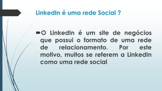 LinkedIn é uma rede Social ?
O LinkedIn é um site de negócios
que possui o formato de uma rede
de relacionamento. Por este
motivo, muitos se referem a LinkedIn
como uma rede social
 