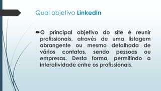 Qual objetivo LinkedIn
O principal objetivo do site é reunir
profissionais, através de uma listagem
abrangente ou mesmo detalhada de
vários contatos, sendo pessoas ou
empresas. Desta forma, permitindo a
interatividade entre os profissionais.
 