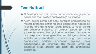 Tem No Brasil
 O Brasil, por sua vez, passou a pertencer ao grupo de
países que mais pratica “networking” no serviço.
 Assim, quem prima por bons contatos empresariais ou
mesmo pretende entrar na área empresarial, não pode
ficar de fora desta rede social. Então, se você pensa
em procurar trabalho, o LinkedIn pode ser uma
excelente alternativa, pois é uma ótima ferramenta
para expor a sua imagem. Em uma listagem direta ou
indireta o pretendente a uma vaga no ramo
empresarial poderá encontrar alguma bela
oportunidade de emprego. Da mesma forma, as
empresas estão atentas aos perfis dos profissionais
existentes.
 