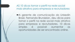 AS 10 dicas tornar o perfil na rede social
mais atrativo para empresas e recrutadores
A gerente de comunicação do Linkedin
Brasil, Fernanda Brunsizian, deu dicas para
tornar o perfil na rede social mais atrativo
para empresas e recrutadores. 10 dicas
simples é possível aumentar as
oportunidades de ser encontrado online.
 