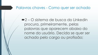 Palavras chaves - Como quer ser achado
2 – O sistema de busca do Linkedin
procura, primeiramente, pelas
palavras que aparecem abaixo do
nome do usuário. Decida se quer ser
achado pelo cargo ou profissão;
 