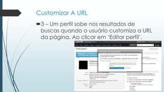 Customizar A URL
3 – Um perfil sobe nos resultados de
buscas quando o usuário customiza a URL
da página. Ao clicar em „Editar perfil‟,
 