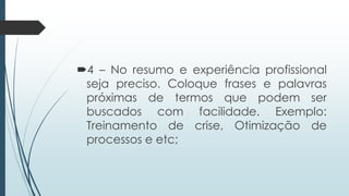 4 – No resumo e experiência profissional
seja preciso. Coloque frases e palavras
próximas de termos que podem ser
buscados com facilidade. Exemplo:
Treinamento de crise, Otimização de
processos e etc;
 