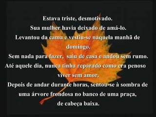 Estava triste, desmotivado.  Sua mulher havia deixado de amá-lo. Levantou da cama e vestiu-se naquela manhã de  domingo. Sem nada para fazer,  saiu de casa e andou sem rumo. Até aquele dia, nunca tinha reparado como era penoso  viver sem amor. Depois de andar durante horas, sentou-se à sombra de  uma árvore frondosa no banco de uma praça,  de cabeça baixa. 