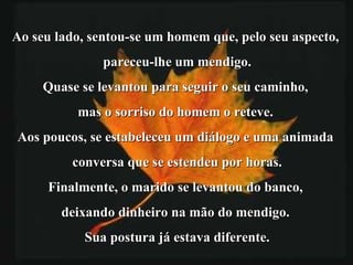 Ao seu lado, sentou-se um homem que, pelo seu aspecto,  pareceu-lhe um mendigo. Quase se levantou para seguir o seu caminho,  mas o sorriso do homem o reteve.  Aos poucos, se estabeleceu um diálogo e uma animada  conversa que se estendeu por horas. Finalmente, o marido se levantou do banco,  deixando dinheiro na mão do mendigo.  Sua postura já estava diferente. 