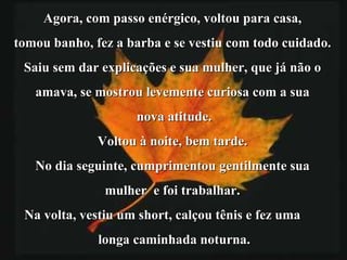 Agora, com passo enérgico, voltou para casa,  tomou banho, fez a barba e se vestiu com todo cuidado.  Saiu sem dar explicações e sua mulher, que já não o  amava, se mostrou levemente curiosa com a sua  nova atitude. Voltou à noite, bem tarde.  No dia seguinte, cumprimentou gentilmente sua  mulher  e foi trabalhar.  Na volta, vestiu um short, calçou tênis e fez uma  longa caminhada noturna. 