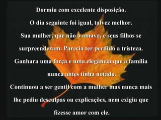 Dormiu com excelente disposição.  O dia seguinte foi igual, talvez melhor.  Sua mulher, que não o amava, e seus filhos se  surpreenderam. Parecia ter perdido a tristeza.  Ganhara uma força e uma elegância que a família  nunca antes tinha notado. Continuou a ser gentil com a mulher mas nunca mais  lhe pediu desculpas ou explicações, nem exigiu que  fizesse amor com ele. 