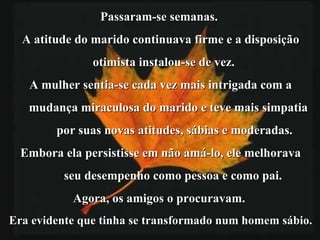 Passaram-se semanas.  A atitude do marido continuava firme e a disposição otimista instalou-se de vez. A mulher sentia-se cada vez mais intrigada com a mudança miraculosa do marido e teve mais simpatia por suas novas atitudes, sábias e moderadas. Embora ela persistisse em não amá-lo, ele melhorava seu desempenho como pessoa e como pai.  Agora, os amigos o procuravam.  Era evidente que tinha se transformado num homem sábio. 
