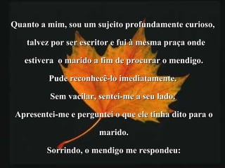 Quanto a mim, sou um sujeito profundamente curioso,  talvez por ser escritor e fui à mesma praça onde  estivera  o marido a fim de procurar o mendigo. Pude reconhecê-lo imediatamente.  Sem vacilar, sentei-me a seu lado.  Apresentei-me e perguntei o que ele tinha dito para o marido.  Sorrindo, o mendigo me respondeu: 