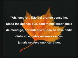 “ Ah, lembro... Não dei grande conselho.  Disse-lhe apenas que, com minha experiência  de mendigo, aprendi que nunca se deve pedir  dinheiro e, pelas mesmas razões, jamais se deve suplicar amor. 