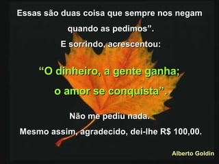 Essas são duas coisa que sempre nos negam  quando as pedimos”. E sorrindo, acrescentou: “ O dinheiro, a gente ganha;  o amor se conquista”. Não me pediu nada.  Mesmo assim, agradecido, dei-lhe R$ 100,00. Alberto Goldin 