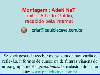 Montagem : AdeN NeT Texto : Alberto Goldin, recebido pela internet [email_address] Se você gosta de receber mensagem de motivação e reflexão, informes de cursos ou de futuras viagens do nosso grupo, receba  gratuitamente , cadastrando-se no site:  www.paulolacava.com.br 
