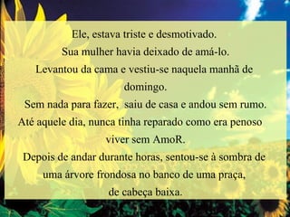 Ele, estava triste e desmotivado.  Sua mulher havia deixado de amá-lo. Levantou da cama e vestiu-se naquela manhã de  domingo. Sem nada para fazer,  saiu de casa e andou sem rumo. Até aquele dia, nunca tinha reparado como era penoso  viver sem AmoR. Depois de andar durante horas, sentou-se à sombra de  uma árvore frondosa no banco de uma praça,  de cabeça baixa. 